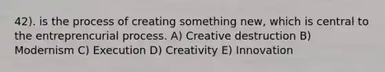 42). is the process of creating something new, which is central to the entreprencurial process. A) Creative destruction B) Modernism C) Execution D) Creativity E) Innovation