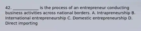 42. _____________ is the process of an entrepreneur conducting business activities across national borders. A. Intrapreneurship B. International entrepreneurship C. Domestic entrepreneurship D. Direct importing