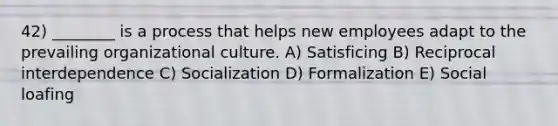 42) ________ is a process that helps new employees adapt to the prevailing organizational culture. A) Satisficing B) Reciprocal interdependence C) Socialization D) Formalization E) Social loafing