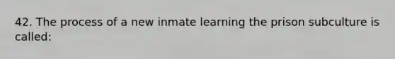 42. The process of a new inmate learning the prison subculture is called: