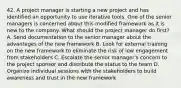 42. A project manager is starting a new project and has identified an opportunity to use iterative tools. One of the senior managers is concerned about this modified framework as it is new to the company. What should the project manager do first? A. Send documentation to the senior manager about the advantages of the new framework B. Look for external training on the new framework to eliminate the risk of low engagement from stakeholders C. Escalate the senior manager's concern to the project sponsor and distribute the status to the team D. Organize individual sessions with the stakeholders to build awareness and trust in the new framework