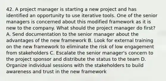 42. A project manager is starting a new project and has identified an opportunity to use iterative tools. One of the senior managers is concerned about this modified framework as it is new to the company. What should the project manager do first? A. Send documentation to the senior manager about the advantages of the new framework B. Look for external training on the new framework to eliminate the risk of low engagement from stakeholders C. Escalate the senior manager's concern to the project sponsor and distribute the status to the team D. Organize individual sessions with the stakeholders to build awareness and trust in the new framework