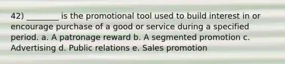 42) ________ is the promotional tool used to build interest in or encourage purchase of a good or service during a specified period. a. A patronage reward b. A segmented promotion c. Advertising d. Public relations e. Sales promotion