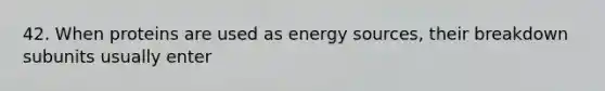 42. When proteins are used as energy sources, their breakdown subunits usually enter