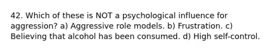 42. Which of these is NOT a psychological influence for aggression? a) Aggressive role models. b) Frustration. c) Believing that alcohol has been consumed. d) High self-control.