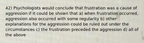 42) Psychologists would conclude that frustration was a cause of aggression if it could be shown that a) when frustration occurred, aggression also occurred with some regularity b) other explanations for the aggression could be ruled out under the circumstances c) the frustration preceded the aggression d) all of the above