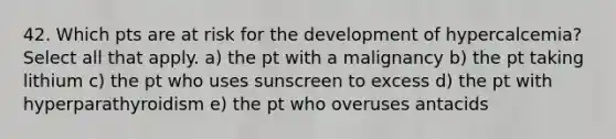 42. Which pts are at risk for the development of hypercalcemia? Select all that apply. a) the pt with a malignancy b) the pt taking lithium c) the pt who uses sunscreen to excess d) the pt with hyperparathyroidism e) the pt who overuses antacids