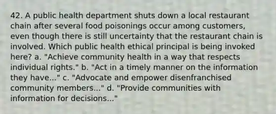 42. A public health department shuts down a local restaurant chain after several food poisonings occur among customers, even though there is still uncertainty that the restaurant chain is involved. Which public health ethical principal is being invoked here? a. "Achieve community health in a way that respects individual rights." b. "Act in a timely manner on the information they have..." c. "Advocate and empower disenfranchised community members..." d. "Provide communities with information for decisions..."