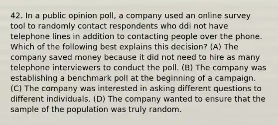 42. In a public opinion poll, a company used an online survey tool to randomly contact respondents who ddi not have telephone lines in addition to contacting people over the phone. Which of the following best explains this decision? (A) The company saved money because it did not need to hire as many telephone interviewers to conduct the poll. (B) The company was establishing a benchmark poll at the beginning of a campaign. (C) The company was interested in asking different questions to different individuals. (D) The company wanted to ensure that the sample of the population was truly random.