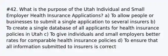 #42. What is the purpose of the Utah Individual and Small Employer Health Insurance Applications? a) To allow people or businesses to submit a single application to several insurers b) To create a single database of all applicants for health insurance policies in Utah c) To give individuals and small employers better rates for comparable health insurance policies d) To ensure that all information submitted to insurers is correct