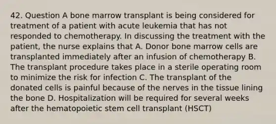 42. Question A bone marrow transplant is being considered for treatment of a patient with acute leukemia that has not responded to chemotherapy. In discussing the treatment with the patient, the nurse explains that A. Donor bone marrow cells are transplanted immediately after an infusion of chemotherapy B. The transplant procedure takes place in a sterile operating room to minimize the risk for infection C. The transplant of the donated cells is painful because of the nerves in the tissue lining the bone D. Hospitalization will be required for several weeks after the hematopoietic stem cell transplant (HSCT)