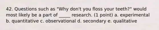 42. Questions such as "Why don't you floss your teeth?" would most likely be a part of _____ research. (1 point) a. experimental b. quantitative c. observational d. secondary e. qualitative