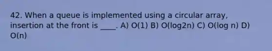 42. When a queue is implemented using a circular array, insertion at the front is ____. A) O(1) B) O(log2n) C) O(log n) D) O(n)