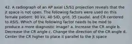 42. A radiograph of an AP axial L5/S1 projection reveals that the jt space is not open. The following factors were used on this female patient: 80 kV, 40 SID, grid, 35 caudal, and CR centered to ASIS. Which of the following factor needs to be mod to produce a more diagnostic image? a. Increase the CR angle b. Decrease the CR angle c. Change the direction of the CR angle d. Center the CR higher to place it parallel to the jt space