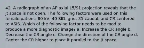 42. A radiograph of an AP axial L5/S1 projection reveals that the jt space is not open. The following factors were used on this female patient: 80 kV, 40 SID, grid, 35 caudal, and CR centered to ASIS. Which of the following factor needs to be mod to produce a more diagnostic image? a. Increase the CR angle b. Decrease the CR angle c. Change the direction of the CR angle d. Center the CR higher to place it parallel to the jt space