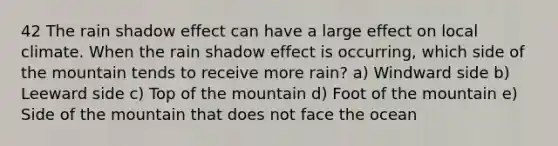 42 The rain shadow effect can have a large effect on local climate. When the rain shadow effect is occurring, which side of the mountain tends to receive more rain? a) Windward side b) Leeward side c) Top of the mountain d) Foot of the mountain e) Side of the mountain that does not face the ocean