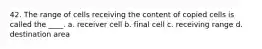 42. The range of cells receiving the content of copied cells is called the ____. a. receiver cell b. final cell c. receiving range d. destination area