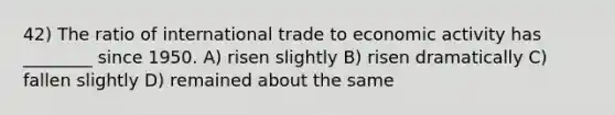 42) The ratio of international trade to economic activity has ________ since 1950. A) risen slightly B) risen dramatically C) fallen slightly D) remained about the same