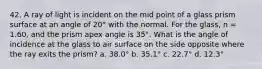 42. A ray of light is incident on the mid point of a glass prism surface at an angle of 20° with the normal. For the glass, n = 1.60, and the prism apex angle is 35°. What is the angle of incidence at the glass to air surface on the side opposite where the ray exits the prism? a. 38.0° b. 35.1° c. 22.7° d. 12.3°