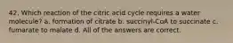 42. Which reaction of the citric acid cycle requires a water molecule? a. formation of citrate b. succinyl-CoA to succinate c. fumarate to malate d. All of the answers are correct.