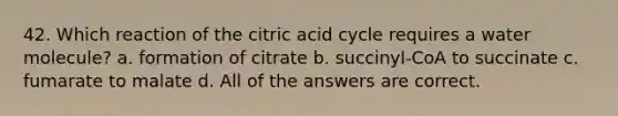 42. Which reaction of the citric acid cycle requires a water molecule? a. formation of citrate b. succinyl-CoA to succinate c. fumarate to malate d. All of the answers are correct.