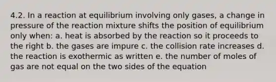 4.2. In a reaction at equilibrium involving only gases, a change in pressure of the reaction mixture shifts the position of equilibrium only when: a. heat is absorbed by the reaction so it proceeds to the right b. the gases are impure c. the collision rate increases d. the reaction is exothermic as written e. the number of moles of gas are not equal on the two sides of the equation