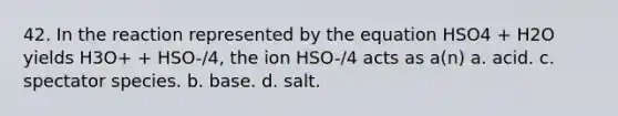 42. In the reaction represented by the equation HSO4 + H2O yields H3O+ + HSO-/4, the ion HSO-/4 acts as a(n) a. acid. c. spectator species. b. base. d. salt.