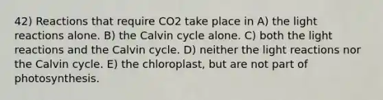 42) Reactions that require CO2 take place in A) the light reactions alone. B) the Calvin cycle alone. C) both the light reactions and the Calvin cycle. D) neither the light reactions nor the Calvin cycle. E) the chloroplast, but are not part of photosynthesis.