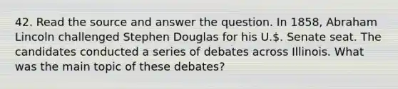 42. Read the source and answer the question. In 1858, Abraham Lincoln challenged Stephen Douglas for his U.. Senate seat. The candidates conducted a series of debates across Illinois. What was the main topic of these debates?