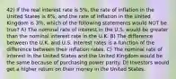 42) If the real interest rate is 5%, the rate of inflation in the United States is 6%, and the rate of inflation in the United Kingdom is 3%, which of the following statements would NOT be true? A) The nominal rate of interest in the U.S. would be greater than the nominal interest rate in the U.K. B) The difference between the U.K. and U.S. interest rates is a function of the difference between their inflation rates. C) The nominal rate of interest in the United States and the United Kingdom would be the same because of purchasing power parity. D) Investors would get a higher return on their money in the United States.