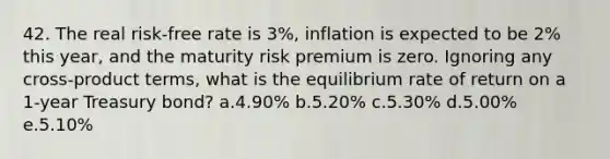 42. The real risk-free rate is 3%, inflation is expected to be 2% this year, and the maturity risk premium is zero. Ignoring any cross-product terms, what is the equilibrium rate of return on a 1-year Treasury bond? a.4.90% b.5.20% c.5.30% d.5.00% e.5.10%