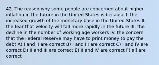 42. The reason why some people are concerned about higher inflation in the future in the United States is because I. the increased growth of the monetary base in the United States II. the fear that velocity will fall more rapidly in the future III. the decline in the number of working age workers IV. the concern that the Federal Reserve may have to print money to pay the debt A) I and II are correct B) I and III are correct C) I and IV are correct D) II and III are correct E) II and IV are correct F) all are correct