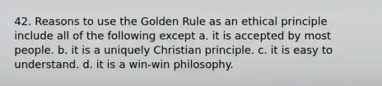 42. Reasons to use the Golden Rule as an ethical principle include all of the following except a. it is accepted by most people. b. it is a uniquely Christian principle. c. it is easy to understand. d. it is a win-win philosophy.