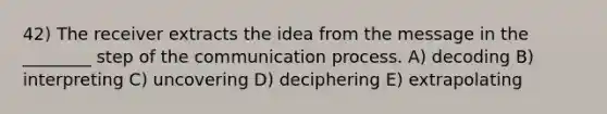 42) The receiver extracts the idea from the message in the ________ step of <a href='https://www.questionai.com/knowledge/kTysIo37id-the-communication-process' class='anchor-knowledge'>the communication process</a>. A) decoding B) interpreting C) uncovering D) deciphering E) extrapolating