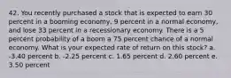 42. You recently purchased a stock that is expected to earn 30 percent in a booming economy, 9 percent in a normal economy, and lose 33 percent in a recessionary economy. There is a 5 percent probability of a boom a 75 percent chance of a normal economy. What is your expected rate of return on this stock? a. -3.40 percent b. -2.25 percent c. 1.65 percent d. 2.60 percent e. 3.50 percent