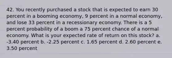 42. You recently purchased a stock that is expected to earn 30 percent in a booming economy, 9 percent in a normal economy, and lose 33 percent in a recessionary economy. There is a 5 percent probability of a boom a 75 percent chance of a normal economy. What is your expected rate of return on this stock? a. -3.40 percent b. -2.25 percent c. 1.65 percent d. 2.60 percent e. 3.50 percent