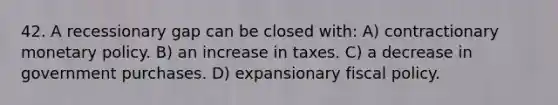 42. A recessionary gap can be closed with: A) contractionary monetary policy. B) an increase in taxes. C) a decrease in government purchases. D) expansionary fiscal policy.