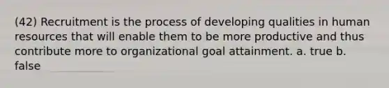 (42) Recruitment is the process of developing qualities in human resources that will enable them to be more productive and thus contribute more to organizational goal attainment. a. true b. false