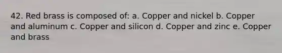 42. Red brass is composed of: a. Copper and nickel b. Copper and aluminum c. Copper and silicon d. Copper and zinc e. Copper and brass