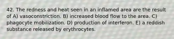 42. The redness and heat seen in an inflamed area are the result of A) vasoconstriction. B) increased blood flow to the area. C) phagocyte mobilization. D) production of interferon. E) a reddish substance released by erythrocytes.