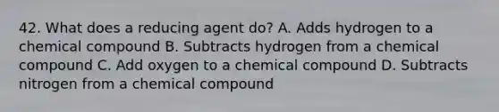 42. What does a reducing agent do? A. Adds hydrogen to a chemical compound B. Subtracts hydrogen from a chemical compound C. Add oxygen to a chemical compound D. Subtracts nitrogen from a chemical compound