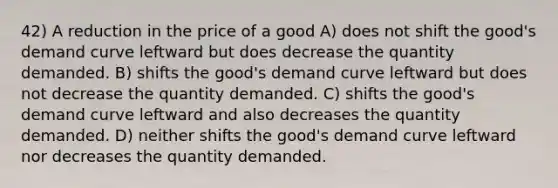 42) A reduction in the price of a good A) does not shift the good's demand curve leftward but does decrease the quantity demanded. B) shifts the good's demand curve leftward but does not decrease the quantity demanded. C) shifts the good's demand curve leftward and also decreases the quantity demanded. D) neither shifts the good's demand curve leftward nor decreases the quantity demanded.