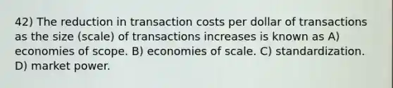 42) The reduction in transaction costs per dollar of transactions as the size (scale) of transactions increases is known as A) economies of scope. B) economies of scale. C) standardization. D) market power.