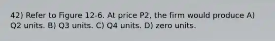 42) Refer to Figure 12-6. At price P2, the firm would produce A) Q2 units. B) Q3 units. C) Q4 units. D) zero units.