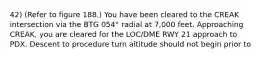 42) (Refer to figure 188.) You have been cleared to the CREAK intersection via the BTG 054° radial at 7,000 feet. Approaching CREAK, you are cleared for the LOC/DME RWY 21 approach to PDX. Descent to procedure turn altitude should not begin prior to