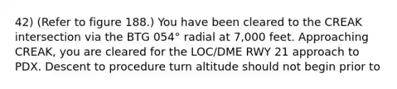 42) (Refer to figure 188.) You have been cleared to the CREAK intersection via the BTG 054° radial at 7,000 feet. Approaching CREAK, you are cleared for the LOC/DME RWY 21 approach to PDX. Descent to procedure turn altitude should not begin prior to