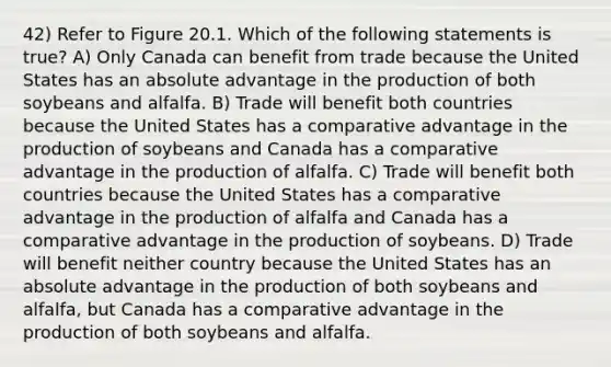 42) Refer to Figure 20.1. Which of the following statements is true? A) Only Canada can benefit from trade because the United States has an absolute advantage in the production of both soybeans and alfalfa. B) Trade will benefit both countries because the United States has a comparative advantage in the production of soybeans and Canada has a comparative advantage in the production of alfalfa. C) Trade will benefit both countries because the United States has a comparative advantage in the production of alfalfa and Canada has a comparative advantage in the production of soybeans. D) Trade will benefit neither country because the United States has an absolute advantage in the production of both soybeans and alfalfa, but Canada has a comparative advantage in the production of both soybeans and alfalfa.