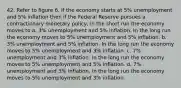 42. Refer to figure 6. If the economy starts at 5% unemployment and 5% inflation then if the Federal Reserve pursues a contractionary monetary policy, in the short run the economy moves to a. 3% unemployment and 5% inflation. In the long run the economy moves to 5% unemployment and 5% inflation. b. 3% unemployment and 5% inflation. In the long run the economy moves to 5% unemployment and 3% inflation. c. 7% unemployment and 3% inflation. In the long run the economy moves to 5% unemployment and 5% inflation. d. 7% unemployment and 3% inflation. In the long run the economy moves to 5% unemployment and 3% inflation.