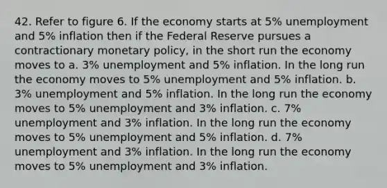 42. Refer to figure 6. If the economy starts at 5% unemployment and 5% inflation then if the Federal Reserve pursues a contractionary monetary policy, in the short run the economy moves to a. 3% unemployment and 5% inflation. In the long run the economy moves to 5% unemployment and 5% inflation. b. 3% unemployment and 5% inflation. In the long run the economy moves to 5% unemployment and 3% inflation. c. 7% unemployment and 3% inflation. In the long run the economy moves to 5% unemployment and 5% inflation. d. 7% unemployment and 3% inflation. In the long run the economy moves to 5% unemployment and 3% inflation.