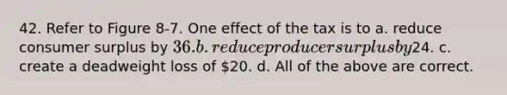 42. Refer to Figure 8-7. One effect of the tax is to a. reduce consumer surplus by 36. b. reduce producer surplus by24. c. create a deadweight loss of 20. d. All of the above are correct.